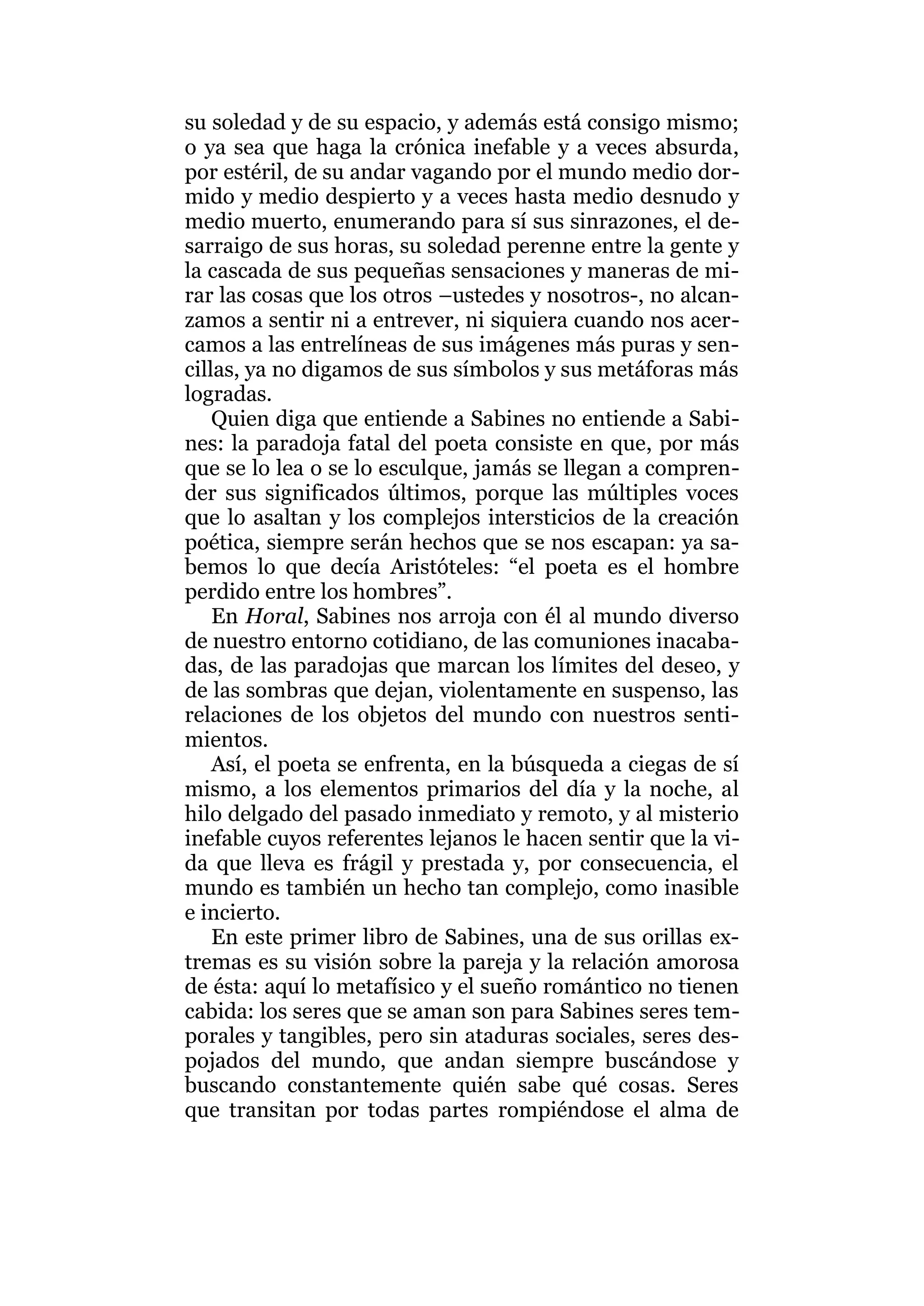 su soledad y de su espacio, y además está consigo mismo;
o ya sea que haga la crónica inefable y a veces absurda,
por estéril, de su andar vagando por el mundo medio dor-
mido y medio despierto y a veces hasta medio desnudo y
medio muerto, enumerando para sí sus sinrazones, el de-
sarraigo de sus horas, su soledad perenne entre la gente y
la cascada de sus pequeñas sensaciones y maneras de mi-
rar las cosas que los otros –ustedes y nosotros-, no alcan-
zamos a sentir ni a entrever, ni siquiera cuando nos acer-
camos a las entrelíneas de sus imágenes más puras y sen-
cillas, ya no digamos de sus símbolos y sus metáforas más
logradas.
Quien diga que entiende a Sabines no entiende a Sabi-
nes: la paradoja fatal del poeta consiste en que, por más
que se lo lea o se lo esculque, jamás se llegan a compren-
der sus significados últimos, porque las múltiples voces
que lo asaltan y los complejos intersticios de la creación
poética, siempre serán hechos que se nos escapan: ya sa-
bemos lo que decía Aristóteles: “el poeta es el hombre
perdido entre los hombres”.
En Horal, Sabines nos arroja con él al mundo diverso
de nuestro entorno cotidiano, de las comuniones inacaba-
das, de las paradojas que marcan los límites del deseo, y
de las sombras que dejan, violentamente en suspenso, las
relaciones de los objetos del mundo con nuestros senti-
mientos.
Así, el poeta se enfrenta, en la búsqueda a ciegas de sí
mismo, a los elementos primarios del día y la noche, al
hilo delgado del pasado inmediato y remoto, y al misterio
inefable cuyos referentes lejanos le hacen sentir que la vi-
da que lleva es frágil y prestada y, por consecuencia, el
mundo es también un hecho tan complejo, como inasible
e incierto.
En este primer libro de Sabines, una de sus orillas ex-
tremas es su visión sobre la pareja y la relación amorosa
de ésta: aquí lo metafísico y el sueño romántico no tienen
cabida: los seres que se aman son para Sabines seres tem-
porales y tangibles, pero sin ataduras sociales, seres des-
pojados del mundo, que andan siempre buscándose y
buscando constantemente quién sabe qué cosas. Seres
que transitan por todas partes rompiéndose el alma de
 