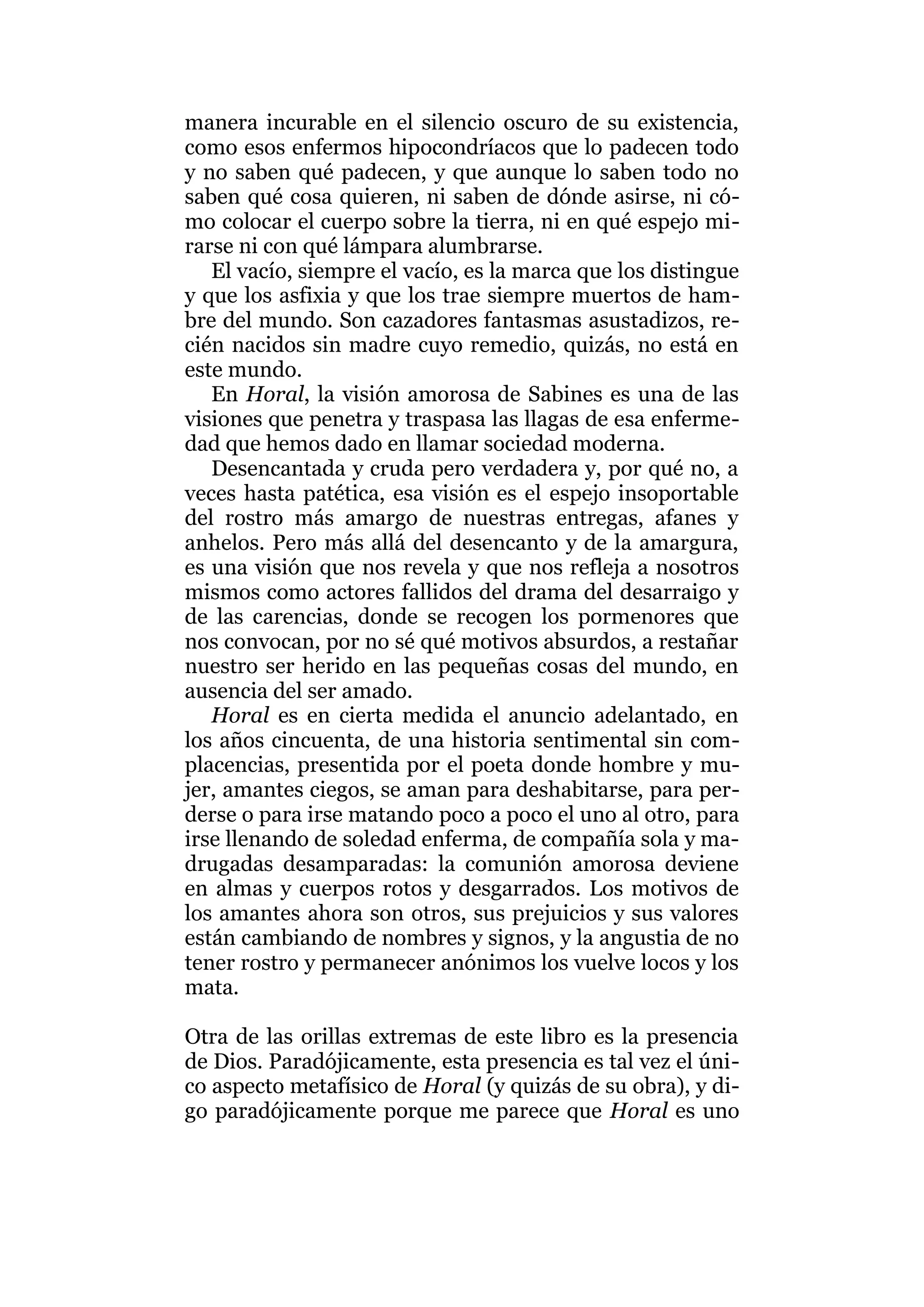 manera incurable en el silencio oscuro de su existencia,
como esos enfermos hipocondríacos que lo padecen todo
y no saben qué padecen, y que aunque lo saben todo no
saben qué cosa quieren, ni saben de dónde asirse, ni có-
mo colocar el cuerpo sobre la tierra, ni en qué espejo mi-
rarse ni con qué lámpara alumbrarse.
El vacío, siempre el vacío, es la marca que los distingue
y que los asfixia y que los trae siempre muertos de ham-
bre del mundo. Son cazadores fantasmas asustadizos, re-
cién nacidos sin madre cuyo remedio, quizás, no está en
este mundo.
En Horal, la visión amorosa de Sabines es una de las
visiones que penetra y traspasa las llagas de esa enferme-
dad que hemos dado en llamar sociedad moderna.
Desencantada y cruda pero verdadera y, por qué no, a
veces hasta patética, esa visión es el espejo insoportable
del rostro más amargo de nuestras entregas, afanes y
anhelos. Pero más allá del desencanto y de la amargura,
es una visión que nos revela y que nos refleja a nosotros
mismos como actores fallidos del drama del desarraigo y
de las carencias, donde se recogen los pormenores que
nos convocan, por no sé qué motivos absurdos, a restañar
nuestro ser herido en las pequeñas cosas del mundo, en
ausencia del ser amado.
Horal es en cierta medida el anuncio adelantado, en
los años cincuenta, de una historia sentimental sin com-
placencias, presentida por el poeta donde hombre y mu-
jer, amantes ciegos, se aman para deshabitarse, para per-
derse o para irse matando poco a poco el uno al otro, para
irse llenando de soledad enferma, de compañía sola y ma-
drugadas desamparadas: la comunión amorosa deviene
en almas y cuerpos rotos y desgarrados. Los motivos de
los amantes ahora son otros, sus prejuicios y sus valores
están cambiando de nombres y signos, y la angustia de no
tener rostro y permanecer anónimos los vuelve locos y los
mata.
Otra de las orillas extremas de este libro es la presencia
de Dios. Paradójicamente, esta presencia es tal vez el úni-
co aspecto metafísico de Horal (y quizás de su obra), y di-
go paradójicamente porque me parece que Horal es uno
 