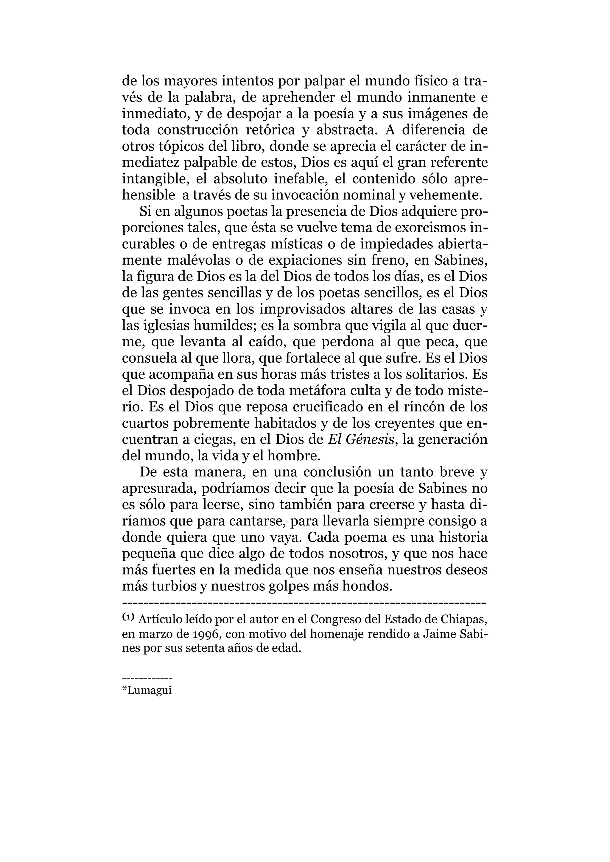 de los mayores intentos por palpar el mundo físico a tra-
vés de la palabra, de aprehender el mundo inmanente e
inmediato, y de despojar a la poesía y a sus imágenes de
toda construcción retórica y abstracta. A diferencia de
otros tópicos del libro, donde se aprecia el carácter de in-
mediatez palpable de estos, Dios es aquí el gran referente
intangible, el absoluto inefable, el contenido sólo apre-
hensible a través de su invocación nominal y vehemente.
Si en algunos poetas la presencia de Dios adquiere pro-
porciones tales, que ésta se vuelve tema de exorcismos in-
curables o de entregas místicas o de impiedades abierta-
mente malévolas o de expiaciones sin freno, en Sabines,
la figura de Dios es la del Dios de todos los días, es el Dios
de las gentes sencillas y de los poetas sencillos, es el Dios
que se invoca en los improvisados altares de las casas y
las iglesias humildes; es la sombra que vigila al que duer-
me, que levanta al caído, que perdona al que peca, que
consuela al que llora, que fortalece al que sufre. Es el Dios
que acompaña en sus horas más tristes a los solitarios. Es
el Dios despojado de toda metáfora culta y de todo miste-
rio. Es el Dios que reposa crucificado en el rincón de los
cuartos pobremente habitados y de los creyentes que en-
cuentran a ciegas, en el Dios de El Génesis, la generación
del mundo, la vida y el hombre.
De esta manera, en una conclusión un tanto breve y
apresurada, podríamos decir que la poesía de Sabines no
es sólo para leerse, sino también para creerse y hasta di-
ríamos que para cantarse, para llevarla siempre consigo a
donde quiera que uno vaya. Cada poema es una historia
pequeña que dice algo de todos nosotros, y que nos hace
más fuertes en la medida que nos enseña nuestros deseos
más turbios y nuestros golpes más hondos.
--------------------------------------------------------------------
(1) Artículo leído por el autor en el Congreso del Estado de Chiapas,
en marzo de 1996, con motivo del homenaje rendido a Jaime Sabi-
nes por sus setenta años de edad.
------------
*Lumagui
 