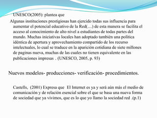 UNESCO(2005): plantea que
Algunas instituciones prestigiosas han ejercido todas sus influencia para
 aumentar el potencial educativo de la Red(…) de esta manera se facilita el
 acceso al conocimiento de alto nivel a estudiantes de todas partes del
 mundo. Muchas iniciativas locales han adoptado también una política
 idéntica de apertura y aprovechamiento compartido de los recurso
 intelectuales, lo cual se traduce en la aparición cotidiana de siete millones
 de paginas nueva, muchas de las cuales no tienen equivalente en las
 publicaciones impresas . (UNESCO, 2005, p. 93)


Nuevos modelos- producciones- verificación- procedimientos.

  Castells, (2001) Expresa que El Internet es ya y será aún más el medio de
  comunicación y de relación esencial sobre el que se basa una nueva forma
  de sociedad que ya vivimos, que es lo que yo llamo la sociedad red .(p.1)
 