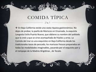 COMIDA TÍPICA
 En Baja California existe una vasta riqueza gastronómica. No
dejes de probar, la paella de Mariscos en Ensenada, la exquisita
Langosta Estilo Puerto Nuevo, que obtiene su nombre del poblado
que la creó y que se sirve acompañada de frijoles y arroz. La
Comida del mar es una exquisitez en Baja California desde los
tradicionales tacos de pescado, los mariscos frescos preparados en
todas las modalidades imaginables, pasando por el exquisito pan y
el rompope de la Madres Brigidinas , de Tecate.
 