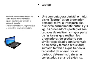 • Laptop


Hardware: disco duro tal vez una ssd.   • Una computadora portátil o mejor
Lector de DVD dependiendo del
espacio o de la marca, también el         dicho "laptop" es un ordenador
teclado, la pantalla.                     personal móvil o transportable,
Software: son todos los programas que
se encuentran en un computadora.
                                          que pesa normalmente entre 1 y 3
                                          kg Los ordenadores portátiles son
                                          capaces de realizar la mayor parte
                                          de las tareas que realizan los
                                          ordenadores de escritorio con
                                          similar capacidad y con la ventaja
                                          de su peso y tamaño reducidos;
                                          sumado también a que tienen la
                                          capacidad de operar por un
                                          período determinado sin estar
                                          conectadas a una red eléctrica.
 