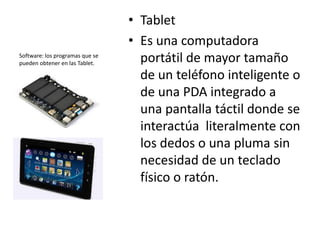 • Tablet
                                 • Es una computadora
Software: los programas que se
pueden obtener en las Tablet.      portátil de mayor tamaño
                                   de un teléfono inteligente o
                                   de una PDA integrado a
                                   una pantalla táctil donde se
                                   interactúa literalmente con
                                   los dedos o una pluma sin
                                   necesidad de un teclado
                                   físico o ratón.
 