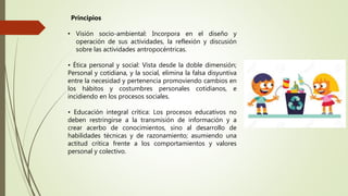 • Visión socio-ambiental: Incorpora en el diseño y
operación de sus actividades, la reflexión y discusión
sobre las actividades antropocéntricas.
• Ética personal y social: Vista desde la doble dimensión;
Personal y cotidiana, y la social, elimina la falsa disyuntiva
entre la necesidad y pertenencia promoviendo cambios en
los hábitos y costumbres personales cotidianos, e
incidiendo en los procesos sociales.
• Educación integral crítica: Los procesos educativos no
deben restringirse a la transmisión de información y a
crear acerbo de conocimientos, sino al desarrollo de
habilidades técnicas y de razonamiento; asumiendo una
actitud crítica frente a los comportamientos y valores
personal y colectivo.
Principios
 