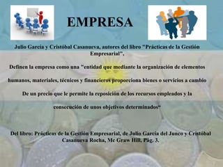 EMPRESA
Julio García y Cristóbal Casanueva, autores del libro "Prácticas de la Gestión
Empresarial",
Definen la empresa como una "entidad que mediante la organización de elementos
humanos, materiales, técnicos y financieros proporciona bienes o servicios a cambio
De un precio que le permite la reposición de los recursos empleados y la
consecución de unos objetivos determinados“
Del libro: Prácticas de la Gestión Empresarial, de Julio García del Junco y Cristóbal
Casanueva Rocha, Mc Graw Hill, Pág. 3.
 