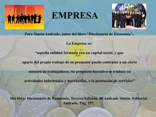 EMPRESA
Para Simón Andrade, autor del libro "Diccionario de Economía",
La Empresa es:
“aquella entidad formada con un capital social, y que
aparte del propio trabajo de su promotor puede contratar a un cierto
número de trabajadores. Su propósito lucrativo se traduce en
actividades industriales y mercantiles, o la prestación de servicios"
Del libro: Diccionario de Economía, Tercera Edición, de Andrade Simón, Editorial
Andrade, Pág. 257.
 