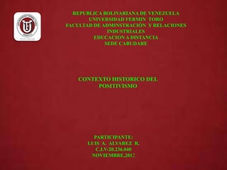 REPUBLICA BOLIVARIANA DE VENEZUELA
       UNIVERSIDAD FERMIN TORO
FACULTAD DE ADMINSTRACIÓN Y RELACIONES
              INDUSTRIALES
         EDUCACION A DISTANCIA
             SEDE CABUDARE




   CONTEXTO HISTORICO DEL
        POSITIVISMO




        PARTICIPANTE:
      LUIS A. ALVAREZ R.
         C.I.V-20.236.040
       NOVIEMBRE,2012
 