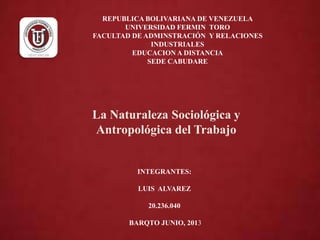 REPUBLICA BOLIVARIANA DE VENEZUELA
UNIVERSIDAD FERMIN TORO
FACULTAD DE ADMINSTRACIÓN Y RELACIONES
INDUSTRIALES
EDUCACION A DISTANCIA
SEDE CABUDARE
INTEGRANTES:
LUIS ALVAREZ
20.236.040
BARQTO JUNIO, 2013
La Naturaleza Sociológica y
Antropológica del Trabajo
 