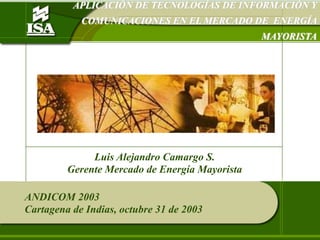 APLICACIÓN DE TECNOLOGÍAS DE INFORMACIÓN Y COMUNICACIONES EN EL MERCADO DE  ENERGÍA MAYORISTA Luis Alejandro Camargo S. Gerente Mercado de Energía Mayorista ANDICOM 2003 Cartagena de Indias, octubre 31 de 2003 