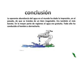 La aparente abundancia del agua en el mundo ha dado la impresión, en el pasado, de que se trataba de un bien inagotable. Era también el más barato. En la mayor parte de regiones el agua era gratuita. Todo ello ha conducido al hombre a derrocharla.  