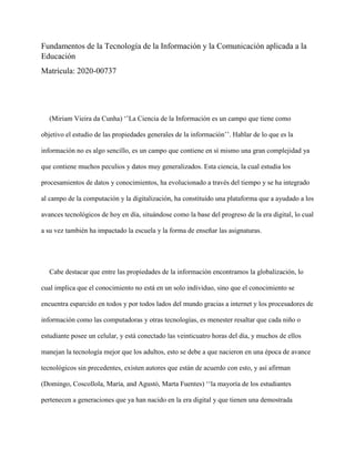 Fundamentos de la Tecnología de la Información y la Comunicación aplicada a la
Educación
Matrícula: 2020-00737
(Miriam Vieira da Cunha) ‘’La Ciencia de la Información es un campo que tiene como
objetivo el estudio de las propiedades generales de la información’’. Hablar de lo que es la
información no es algo sencillo, es un campo que contiene en sí mismo una gran complejidad ya
que contiene muchos peculios y datos muy generalizados. Esta ciencia, la cual estudia los
procesamientos de datos y conocimientos, ha evolucionado a través del tiempo y se ha integrado
al campo de la computación y la digitalización, ha constituido una plataforma que a ayudado a los
avances tecnológicos de hoy en día, situándose como la base del progreso de la era digital, lo cual
a su vez también ha impactado la escuela y la forma de enseñar las asignaturas.
Cabe destacar que entre las propiedades de la información encontramos la globalización, lo
cual implica que el conocimiento no está en un solo individuo, sino que el conocimiento se
encuentra esparcido en todos y por todos lados del mundo gracias a internet y los procesadores de
información como las computadoras y otras tecnologías, es menester resaltar que cada niño o
estudiante posee un celular, y está conectado las veinticuatro horas del día, y muchos de ellos
manejan la tecnología mejor que los adultos, esto se debe a que nacieron en una época de avance
tecnológicos sin precedentes, existen autores que están de acuerdo con esto, y así afirman
(Domingo, Coscollola, María, and Agustó, Marta Fuentes) ‘‘la mayoría de los estudiantes
pertenecen a generaciones que ya han nacido en la era digital y que tienen una demostrada
 