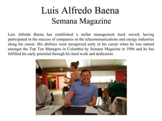 Luis Alfredo Baena
Semana Magazine
Luis Alfredo Baena has established a stellar management track record, having
participated in the success of companies in the telecommunications and energy industries
along his career. His abilities were recognized early in his career when he was named
amongst the Top Ten Managers in Colombia by Semana Magazine in 1996 and he has
fulfilled his early potential through his hard work and dedication.
 