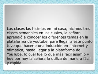 Las clases las hicimos en mi casa, hicimos tres
clases semanales en las cuales, la señora
aprendió a conocer los diferentes temas en la
plataforma de youtube, para llegar a este punto
tuve que hacerle una inducción en internet y
ofimática, hasta llegar a la plataforma de
YouTube, lo cual fue lo que más fácil asumió y
hoy por hoy la señora lo utiliza de manera fácil
y rápida.
 