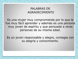 PALABRAS DE
AGRADECIMIENTO
Es una mujer muy comprometida por lo que le
fue muy fácil aprender y además es una persona
muy joven de espíritu y que persuade a otras
personas de su misma edad.
Es un joven responsable y alegre, contagia con
su alegría y conocimiento.
 