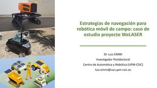 Estrategias de navegación para
robótica móvil de campo: caso de
estudio proyecto WeLASER
Dr. Luis EMMI
Investigador Postdoctoral
Centro de Automática y Robótica (UPM-CSIC)
luis.emmi@car.upm-csic.es
 