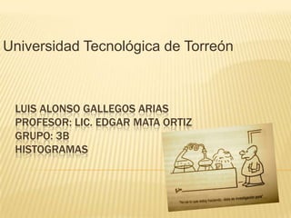 Universidad Tecnológica de Torreón



 LUIS ALONSO GALLEGOS ARIAS
 PROFESOR: LIC. EDGAR MATA ORTIZ
 GRUPO: 3B
 HISTOGRAMAS
 