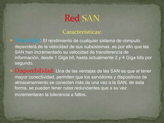 Características:
 Velocidad: El rendimiento de cualquier sistema de computo
  dependerá de la velocidad de sus subsistemas, es por ello que las
  SAN han incrementado su velocidad de transferencia de
  información, desde 1 Giga bit, hasta actualmente 2 y 4 Giga bits por
  segundo.
 Disponibilidad: Una de las ventajas de las SAN es que al tener
  mayor conectividad, permiten que los servidores y dispositivos de
  almacenamiento se conecten más de una vez a la SAN, de esta
  forma, se pueden tener rutas redundantes que a su vez
  incrementaran la tolerancia a fallos.
 