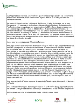 cuarto período de sesiones, una resolución que reconoce al agua potable y al saneamiento
básico como derecho humano esencial para el pleno disfrute de la vida y de todos los
derechos humanos.

La resolución fue adoptada a iniciativa de Bolivia, tras 15 años de debates, con el voto
favorable de 122 países y 44 abstenciones. La Asamblea de Naciones Unidas se mostró
“profundamente preocupada porque aproximadamente 884 millones de personas carecen
de acceso al agua potable y más de 2.600 millones de personas no tienen acceso al
saneamiento básico, y alarmada porque cada año fallecen aproximadamente 1,5 millones
de niños menores de 5 años y se pierden 443 millones de días lectivos a consecuencia de
enfermedades relacionadas con el agua y el saneamiento”. La adopción de esta resolución
estuvo precedida de una activa campaña liderada por el presidente del Estado Plurinacional
de Bolivia, Evo Morales Ayma40

Agua para beber: necesidad del cuerpo humano

El cuerpo humano está compuesto de entre un 55% y un 78% de agua, dependiendo de sus
medidas y complexión.41 Para evitar desórdenes, el cuerpo necesita alrededor de siete
litros diarios de agua; la cantidad exacta variará en función del nivel de actividad, la
temperatura, la humedad y otros factores. La mayor parte de esta agua se absorbe con la
comida o bebidas —no estrictamente agua—. No se ha determinado la cantidad exacta de
agua que debe tomar un individuo sano, aunque una mayoría de expertos considera que
unos 6-7 vasos de agua diarios (aproximadamente dos litros) es el mínimo necesario para
mantener una adecuada hidratación.42 La literatura médica defiende un menor consumo,
típicamente un litro de agua diario para un individuo varón adulto, excluyendo otros
requerimientos posibles debidos a la pérdida de líquidos causada por altas temperaturas o
ejercicio físico.43 Una persona con los riñones en buen estado tendrá dificultades para
beber demasiado agua, pero —especialmente en climas cálidos y húmedos, o durante el
ejercicio— beber poco también puede ser peligroso. El cuerpo humano es capaz de beber
mucha más agua de la que necesita cuando se ejercita, llegando incluso a ponerse en
peligro por hiperhidratación, o intoxicación de agua. El hecho comúnmente aceptado de que
un individuo adulto debe consumir ocho vasos diarios de agua no tiene ningún fundamento
científico.44 Hay otros mitos45 sobre la relación entre agua y salud que poco a poco van
siendo olvidades.46

Una recomendación47 sobre consumo de agua de la Plataforma de Alimentación y Nutrición
señalaba:

Una cantidad ordinaria para distintas personas es de un 1 mililitro de agua por cada caloría
de comida. La mayor parte de esta cantidad ya está contenida en los alimentos preparados"

FNB, Consejo Nacional de Investigación de los Estados Unidos, 1945
 