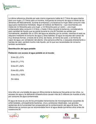 La última referencia ofrecida por este mismo organismo habla de 2.7 litros de agua diarios
para una mujer y 3.7 litros para un hombre, incluyendo el consumo de agua a través de los
alimentos.48 Naturalmente, durante el embarazo y la lactancia la mujer debe consumir más
agua para mantenerse hidratada. Según el Instituto de Medicina —que recomienda una
media de 2.2 litros/día para una mujer, y 3.0 litros/día para un varón— una mujer
embarazada debe consumir 2.4 litros, y hasta 3 litros durante la lactancia, considerada la
gran cantidad de líquido que se pierde durante la cría.49 También se señala que
normalmente, alrededor de un 20% del agua se absorbe con la comida, mientras el resto se
adquiere mediante el consumo de agua y otras bebidas. El agua se expulsa del cuerpo de
muy diversas formas: a través de la orina, las heces, en forma de sudor, o en forma de
vapor de agua, por exhalación del aliento. Una persona enferma, o expuesta directamente a
fuentes de calor, perderá mucho más líquido, por lo que sus necesidades de consumo
también aumentarán.

Desinfección del agua potable

Población con acceso al agua potable en el mundo:

   Entre 22 y 51%

   Entre 51 y 71%

   Entre 67 y 82%

   Entre 82 y 93%

   Entre 93 y 100%

   Sin datos




Una niña con una botella de agua en África donde la diarrea es frecuente en los niños. La
escasez de agua y la deficiente infraestructura causan más de 5 millones de muertes al año
por consumo de agua contaminada.

El agua de boca es uno de los principales transmisores de microorganismos causantes de
enfermedades, principalmente bacterias, virus y protozoos intestinales. Las grandes
epidemias de la humanidad han prosperado por la contaminación del agua de boca. Por
referencias se conoce que se recomendaba hervir el agua desde quinientos años antes de
nuestra era.50
 