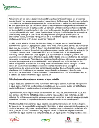Actualmente en los países desarrollados están prácticamente controlados los problemas
que planteaban las aguas contaminadas. Los procesos de filtración y desinfección mediante
cloro a los que se somete al agua antes del consumo humano se han impuesto en el siglo
XX y se estima que son los causantes del 50% de aumento de la expectativa de vida de los
países desarrollados en el siglo pasado. La cloración y filtración del agua fue considerada
por la revista Life probablemente el más importante progreso de salud pública del milenio. El
cloro es el material más usado como desinfectante del agua. La hipótesis más aceptada de
cómo actúa y destruye el cloro estos microorganismos patógenos es que produce
alteraciones físicas, químicas y bioquímicas en la membrana o pared protectora de las
células ocasionando el fin de sus funciones vitales.50

El cloro puede resultar irritante para las mucosas y la piel por ello su utilización está
estrictamente vigilada. La proporción usada varía entre 1ppm cuando se trata de purificar el
agua para su consumo, y entre 1-2 ppm para la preparación de agua de baño. La aplicación
inadecuada de componentes químicos en el agua puede resultar peligroso. La aplicación de
cloro como desinfectante comenzó en 1912 en los Estados Unidos. Al año siguiente
Wallace y Tiernan diseñaron unos equipos que podían medir el cloro gas y formar una
solución concentrada que se añadía al agua a tratar. Desde entonces la técnica de cloración
ha seguido progresando. Además de su capacidad destructora de gérmenes, su capacidad
oxidante es muy grande y su acción también es muy beneficiosa en la eliminación del
hierro, manganeso, sulfhídricos, sulfuros y otras sustancias reductoras del agua. Muchos
países en sus normativas establecen desinfecciones mediante cloro y exigen el
mantenimiento de una determinada concentración residual de desinfectante en sus redes de
tuberías de distribución de agua. A veces se emplea cloraminas como desinfectante
secundario para mantener durante más tiempo una determinada concentración de cloro en
el sistema de abastecimiento de agua potable.51

Dificultades en el mundo para acceder al agua potable

El agua adecuada para el consumo humano se llama agua potable. Como se ha explicado
el agua que no reúne las condiciones adecuadas para su consumo puede ser potabilizada
mediante filtración o mediante otros procesos fisicoquímicos.

La población mundial ha pasado de 2.630 millones en 1950 a 6.671 millones en 2008. En
este periodo (de 1950 a 2010) la población urbana ha pasado de 733 millones a 3.505
millones. Es en los asentamientos humanos donde se concentra el uso del agua no agrícola
y donde se contraen la mayoría de las enfermedades relacionadas con el agua.52

Ante la dificultad de disponer de agua potable para consumo humano en muchos lugares
del planeta, se ha consolidado un concepto intermedio, el agua segura como el agua que no
contiene bacterias peligrosas, metales tóxicos disueltos, o productos químicos dañinos a la
salud, y es por lo tanto considerada segura para beber, por tanto se emplea cuando el
suministro de agua potable está comprometido. Es un agua que no resulta perjudicial para
 