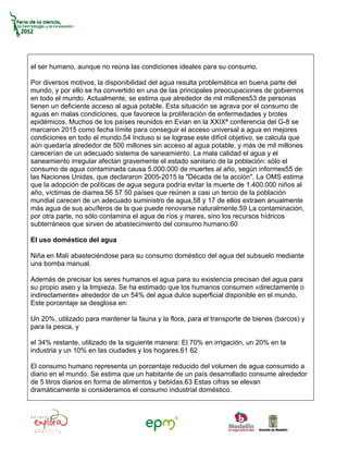 el ser humano, aunque no reúna las condiciones ideales para su consumo.

Por diversos motivos, la disponibilidad del agua resulta problemática en buena parte del
mundo, y por ello se ha convertido en una de las principales preocupaciones de gobiernos
en todo el mundo. Actualmente, se estima que alrededor de mil millones53 de personas
tienen un deficiente acceso al agua potable. Esta situación se agrava por el consumo de
aguas en malas condiciones, que favorece la proliferación de enfermedades y brotes
epidémicos. Muchos de los países reunidos en Evian en la XXIXª conferencia del G-8 se
marcaron 2015 como fecha límite para conseguir el acceso universal a agua en mejores
condiciones en todo el mundo.54 Incluso si se lograse este difícil objetivo, se calcula que
aún quedaría alrededor de 500 millones sin acceso al agua potable, y más de mil millones
carecerían de un adecuado sistema de saneamiento. La mala calidad el agua y el
saneamiento irregular afectan gravemente el estado sanitario de la población: sólo el
consumo de agua contaminada causa 5.000.000 de muertes al año, según informes55 de
las Naciones Unidas, que declararon 2005-2015 la "Década de la acción". La OMS estima
que la adopción de políticas de agua segura podría evitar la muerte de 1.400.000 niños al
año, víctimas de diarrea.56 57 50 países que reúnen a casi un tercio de la población
mundial carecen de un adecuado suministro de agua,58 y 17 de ellos extraen anualmente
más agua de sus acuíferos de la que puede renovarse naturalmente.59 La contaminación,
por otra parte, no sólo contamina el agua de ríos y mares, sino los recursos hídricos
subterráneos que sirven de abastecimiento del consumo humano.60

El uso doméstico del agua

Niña en Malí abasteciéndose para su consumo doméstico del agua del subsuelo mediante
una bomba manual.

Además de precisar los seres humanos el agua para su existencia precisan del agua para
su propio aseo y la limpieza. Se ha estimado que los humanos consumen «directamente o
indirectamente» alrededor de un 54% del agua dulce superficial disponible en el mundo.
Este porcentaje se desglosa en:

Un 20%, utilizado para mantener la fauna y la flora, para el transporte de bienes (barcos) y
para la pesca, y

el 34% restante, utilizado de la siguiente manera: El 70% en irrigación, un 20% en la
industria y un 10% en las ciudades y los hogares.61 62

El consumo humano representa un porcentaje reducido del volumen de agua consumido a
diario en el mundo. Se estima que un habitante de un país desarrollado consume alrededor
de 5 litros diarios en forma de alimentos y bebidas.63 Estas cifras se elevan
dramáticamente si consideramos el consumo industrial doméstico.
 