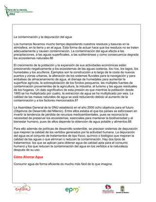 La contaminación y la depuración del agua

Los humanos llevamos mucho tiempo depositando nuestros residuos y basuras en la
atmósfera, en la tierra y en el agua. Esta forma de actuar hace que los residuos no se traten
adecuadamente y causen contaminación. La contaminación del agua afecta a las
precipitaciones, a las aguas superficiales, a las subterráneas y como consecuencia degrada
los ecosistemas naturales.86

El crecimiento de la población y la expansión de sus actividades económicas están
presionando negativamente a los ecosistemas de las aguas costeras, los ríos, los lagos, los
humedales y los acuíferos. Ejemplos son la construcción a lo largo de la costa de nuevos
puertos y zonas urbanas, la alteración de los sistemas fluviales para la navegación y para
embalses de almacenamiento de agua, el drenaje de humedales para aumentar la
superficie agrícola, la sobrexplotación de los fondos pesqueros, las múltiples fuentes de
contaminación provenientes de la agricultura, la industria, el turismo y las aguas residuales
de los hogares. Un dato significativo de esta presión es que mientras la población desde
1900 se ha multiplicado por cuatro, la extracción de agua se ha multiplicado por seis. La
calidad de las masas naturales de agua se está reduciendo debido al aumento de la
contaminación y a los factores mencionados.87

La Asamblea General de la ONU estableció en el año 2000 ocho objetivos para el futuro
(Objetivos de Desarrollo del Milenio). Entre ellos estaba el que los países se esforzasen en
invertir la tendencia de pérdida de recursos medioambientales, pues se reconocía la
necesidad de preservar los ecosistemas, esenciales para mantener la biodiversidad y el
bienestar humano, pues de ellos depende la obtención de agua potable y alimentos.88

Para ello además de políticas de desarrollo sostenible, se precisan sistemas de depuración
que mejoren la calidad de los vertidos generados por la actividad humana. La depuración
del agua es el conjunto de tratamientos de tipo físico, químico o biológico que mejoran la
calidad de las aguas o que eliminan o reducen la contaminación. Hay dos tipos de
tratamientos: los que se aplican para obtener agua de calidad apta para el consumo
humano y los que reducen la contaminación del agua en los vertidos a la naturaleza
después de su uso.

Cómo Ahorrar Agua

Consumir agua de forma eficiente es mucho más fácil de lo que imagina.
 