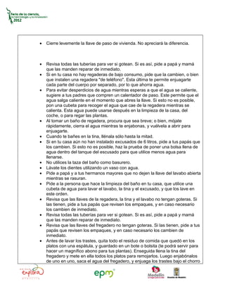 •   Cierre levemente la llave de paso de vivienda. No apreciará la diferencia.



•   Revisa todas las tuberías para ver si gotean. Si es así, pide a papá y mamá
    que las manden reparar de inmediato.
•   Si en tu casa no hay regaderas de bajo consumo, pide que la cambien, o bien
    que instalen una regadera "de teléfono". Esta última te permite enjuagarte
    cada parte del cuerpo por separado, por lo que ahorra agua.
•   Para evitar desperdicios de agua mientras esperas a que el agua se caliente,
    sugiere a tus padres que compren un calentador de paso. Este permite que el
    agua salga caliente en el momento que abres la llave. Si esto no es posible,
    pon una cubeta para recoger el agua que cae de la regadera mientras se
    calienta. Esta agua puede usarse después en la limpieza de la casa, del
    coche, o para regar las plantas.
•   Al tomar un baño de regadera, procura que sea breve; o bien, mójate
    rápidamente, cierra el agua mientras te enjabonas, y vuélvela a abrir para
    enjuagarte.
•   Cuando te bañes en la tina, llénala sólo hasta la mitad.
•   Si en tu casa aún no han instalado excusados de 6 litros, pide a tus papás que
    los cambien. Si esto no es posible, haz la prueba de poner una bolsa llena de
    agua dentro del tanque del escusado para que utilice menos agua para
    llenarse.
•   No utilices la taza del baño como basurero.
•   Lávate los dientes utilizando un vaso con agua.
•   Pide a papá y a tus hermanos mayores que no dejen la llave del lavabo abierta
    mientras se rasuran.
•   Pide a la persona que hace la limpieza del baño en tu casa, que utilice una
    cubeta de agua para lavar el lavabo, la tina y el excusado, y que los lave en
    este orden.
•   Revisa que las llaves de la regadera, la tina y el lavabo no tengan goteras. Si
    las tienen, pide a tus papás que revisen los empaques, y en caso necesario
    los cambien de inmediato.
•   Revisa todas las tuberías para ver si gotean. Si es así, pide a papá y mamá
    que las manden reparar de inmediato.
•   Revisa que las llaves del fregadero no tengan goteras. Si las tienen, pide a tus
    papás que revisen los empaques, y en caso necesario los cambien de
    inmediato.
•   Antes de lavar los trastes, quita todo el residuo de comida que quedó en los
    platos con una espátula, y guardado en un bote o bolsita (te podrá servir para
    hacer un magnífico abono para tus plantas). Enseguida llena la tina del
    fregadero y mete en ella todos los platos para remojarlos. Luego enjabónalos
    de uno en uno, saca el agua del fregadero, y enjuaga los trastes bajo el chorro
 