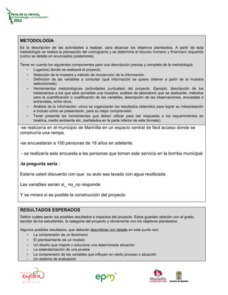 METODOLOGÍA
Es la descripción de las actividades a realizar, para alcanzar los objetivos planteados. A partir de esta
metodología se realiza la planeación del cronograma y se determina el recurso humano y financiero requerido
(como se detalla en enunciados posteriores).

Tener en cuenta los siguientes componentes para una descripción precisa y completa de la metodología.
   - Lugar(es) donde se realizará el proyecto.
   - Selección de la muestra y método de recolección de la información.
   - Definición de las variables a consultar (qué información se quiere obtener a partir de la muestra
       seleccionada).
   - Herramientas metodológicas (actividades puntuales) del proyecto. Ejemplo: descripción de los
       tratamientos a los que será sometida una muestra, análisis de laboratorio que se realizarán, métodos
       para la cuantificación o cualificación de las variables, descripción de las observaciones, encuestas o
       entrevistas, entre otros.
   - Análisis de la información: cómo se organizarán los resultados obtenidos para lograr su interpretación
       e incluso cómo se presentarán, para su mejor comprensión.
   - Tener presente las herramientas que deben utilizar para dar respuesta a los requerimientos en
       bioética, medio ambiente etc. (señalados en la parte inferior de este formato).
-se realizaría en el municipio de Marinilla en un espacio central de fácil acceso donde se
construiría una rampa.

-se encuestaran a 100 personas de 18 años en adelante.

- se realizaría esta encuesta a las personas que toman este servicio en la bomba municipal.

-la pregunta seria :

Estaría usted discuerdo con que su auto sea lavado con agua reutilizada

Las variables serian si_ no_no responde

Y se mirara si es posible la construcción del proyecto


RESULTADOS ESPERADOS
Definir cuáles serán los posibles resultados e impactos del proyecto. Estos guardan relación con el grado
escolar de los estudiantes, la categoría del proyecto y obviamente con los objetivos planteados.

Algunos posibles resultados, que deberán describirse con detalle en este punto son:
    - La comprensión de un fenómeno
    - El planteamiento de un modelo
    - Un diseño que mejore o solucione una determinada situación
    - La estandarización de una prueba
    - La comprensión de las variables que influyen en cierto proceso o situación
    - Un sistema de evaluación
 