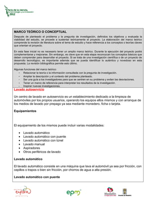 MARCO TEÓRICO O CONCEPTUAL
Después de planteado el problema y la pregunta de investigación, definidos los objetivos y evaluada la
viabilidad del estudio, se procede a sustentar teóricamente el proyecto. La elaboración del marco teórico
comprende la revisión de literatura sobre el tema de estudio y hace referencia a los conceptos o teorías claves
que orientan el proyecto.

En esta fase inicial no es necesario tener un amplio marco teórico. Durante la ejecución del proyecto podrá
complementarse y mejorarse. Sin embargo, es clave que en esta etapa reconozcan los conceptos básicos que
deben comprender para desarrollar el proyecto. Si se trata de una investigación científica o de un proyecto de
desarrollo tecnológico, es importante además que se pueda identificar lo auténtico y novedoso en esta
propuesta. La revisión bibliográfica permite esto último.

Algunas funciones del marco teórico:
    - Relacionar la teoría o la información consultada con la pregunta de investigación.
    - Ampliar la descripción y el contexto del problema planteado.
    - Ser una guía a los investigadores para que se centren en su problema y eviten las desviaciones.
    - Tener un marco de referencia para interpretar los resultados de la investigación.
    - Inspirar nuevas investigaciones.
Lavado autoservicio

Un centro de lavado en autoservicio es un establecimiento dedicado a la limpieza de
automóviles por los propios usuarios, operando los equipos ellos mismos y con arranque de
los medios de lavado por prepago ya sea mediante monedero, ficha o tarjeta.

Equipamientos



El equipamiento de los mismos puede incluir varias modalidades:

    •   Lavado automático
    •   Lavado automático con puente
    •   Lavado automático con túnel
    •   Lavado manual
    •   Aspiradores
    •   Otros periféricos de lavado

Lavado automático

El lavado automático consiste en una máquina que lava el automóvil ya sea por fricción, con
cepillos o trapos o bien sin fricción, por chorros de agua a alta presión.

Lavado automático con puente
 