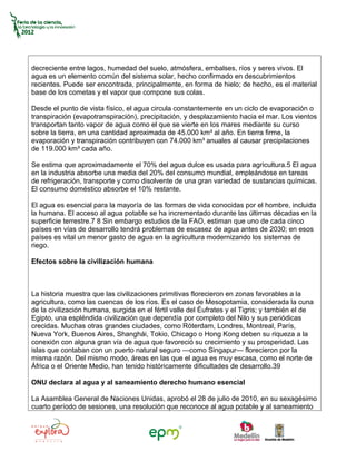 decreciente entre lagos, humedad del suelo, atmósfera, embalses, ríos y seres vivos. El
agua es un elemento común del sistema solar, hecho confirmado en descubrimientos
recientes. Puede ser encontrada, principalmente, en forma de hielo; de hecho, es el material
base de los cometas y el vapor que compone sus colas.

Desde el punto de vista físico, el agua circula constantemente en un ciclo de evaporación o
transpiración (evapotranspiración), precipitación, y desplazamiento hacia el mar. Los vientos
transportan tanto vapor de agua como el que se vierte en los mares mediante su curso
sobre la tierra, en una cantidad aproximada de 45.000 km³ al año. En tierra firme, la
evaporación y transpiración contribuyen con 74.000 km³ anuales al causar precipitaciones
de 119.000 km³ cada año.

Se estima que aproximadamente el 70% del agua dulce es usada para agricultura.5 El agua
en la industria absorbe una media del 20% del consumo mundial, empleándose en tareas
de refrigeración, transporte y como disolvente de una gran variedad de sustancias químicas.
El consumo doméstico absorbe el 10% restante.

El agua es esencial para la mayoría de las formas de vida conocidas por el hombre, incluida
la humana. El acceso al agua potable se ha incrementado durante las últimas décadas en la
superficie terrestre.7 8 Sin embargo estudios de la FAO, estiman que uno de cada cinco
países en vías de desarrollo tendrá problemas de escasez de agua antes de 2030; en esos
países es vital un menor gasto de agua en la agricultura modernizando los sistemas de
riego.

Efectos sobre la civilización humana



La historia muestra que las civilizaciones primitivas florecieron en zonas favorables a la
agricultura, como las cuencas de los ríos. Es el caso de Mesopotamia, considerada la cuna
de la civilización humana, surgida en el fértil valle del Éufrates y el Tigris; y también el de
Egipto, una espléndida civilización que dependía por completo del Nilo y sus periódicas
crecidas. Muchas otras grandes ciudades, como Róterdam, Londres, Montreal, París,
Nueva York, Buenos Aires, Shanghái, Tokio, Chicago o Hong Kong deben su riqueza a la
conexión con alguna gran vía de agua que favoreció su crecimiento y su prosperidad. Las
islas que contaban con un puerto natural seguro —como Singapur— florecieron por la
misma razón. Del mismo modo, áreas en las que el agua es muy escasa, como el norte de
África o el Oriente Medio, han tenido históricamente dificultades de desarrollo.39

ONU declara al agua y al saneamiento derecho humano esencial

La Asamblea General de Naciones Unidas, aprobó el 28 de julio de 2010, en su sexagésimo
cuarto período de sesiones, una resolución que reconoce al agua potable y al saneamiento
 