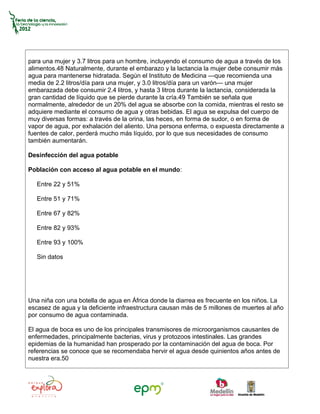 para una mujer y 3.7 litros para un hombre, incluyendo el consumo de agua a través de los
alimentos.48 Naturalmente, durante el embarazo y la lactancia la mujer debe consumir más
agua para mantenerse hidratada. Según el Instituto de Medicina —que recomienda una
media de 2.2 litros/día para una mujer, y 3.0 litros/día para un varón— una mujer
embarazada debe consumir 2.4 litros, y hasta 3 litros durante la lactancia, considerada la
gran cantidad de líquido que se pierde durante la cría.49 También se señala que
normalmente, alrededor de un 20% del agua se absorbe con la comida, mientras el resto se
adquiere mediante el consumo de agua y otras bebidas. El agua se expulsa del cuerpo de
muy diversas formas: a través de la orina, las heces, en forma de sudor, o en forma de
vapor de agua, por exhalación del aliento. Una persona enferma, o expuesta directamente a
fuentes de calor, perderá mucho más líquido, por lo que sus necesidades de consumo
también aumentarán.

Desinfección del agua potable

Población con acceso al agua potable en el mundo:

   Entre 22 y 51%

   Entre 51 y 71%

   Entre 67 y 82%

   Entre 82 y 93%

   Entre 93 y 100%

   Sin datos




Una niña con una botella de agua en África donde la diarrea es frecuente en los niños. La
escasez de agua y la deficiente infraestructura causan más de 5 millones de muertes al año
por consumo de agua contaminada.

El agua de boca es uno de los principales transmisores de microorganismos causantes de
enfermedades, principalmente bacterias, virus y protozoos intestinales. Las grandes
epidemias de la humanidad han prosperado por la contaminación del agua de boca. Por
referencias se conoce que se recomendaba hervir el agua desde quinientos años antes de
nuestra era.50
 