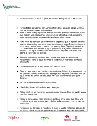 •   Cierre levemente la llave de paso de vivienda. No apreciará la diferencia.



•   Revisa todas las tuberías para ver si gotean. Si es así, pide a papá y mamá
    que las manden reparar de inmediato.
•   Si en tu casa no hay regaderas de bajo consumo, pide que la cambien, o bien
    que instalen una regadera "de teléfono". Esta última te permite enjuagarte
    cada parte del cuerpo por separado, por lo que ahorra agua.

•   Para evitar desperdicios de agua mientras esperas a que el agua se caliente,
    sugiere a tus padres que compren un calentador de paso. Este permite que el
    agua salga caliente en el momento que abres la llave. Si esto no es posible,
    pon una cubeta para recoger el agua que cae de la regadera mientras se
    calienta. Esta agua puede usarse después en la limpieza de la casa, del
    coche, o para regar las plantas.

•   Al tomar un baño de regadera, procura que sea breve; o bien, mójate
    rápidamente, cierra el agua mientras te enjabonas, y vuélvela a abrir para
    enjuagarte.

•   Cuando te bañes en la tina, llénala sólo hasta la mitad.

•   Si en tu casa aún no han instalado excusados de 6 litros, pide a tus papás que
    los cambien. Si esto no es posible, haz la prueba de poner una bolsa llena de
    agua dentro del tanque del escusado para que utilice menos agua para
    llenarse.

•   No utilices la taza del baño como basurero.

•   Lávate los dientes utilizando un vaso con agua.

•   Pide a papá y a tus hermanos mayores que no dejen la llave del lavabo abierta
    mientras se rasuran.

•   Pide a la persona que hace la limpieza del baño en tu casa, que utilice una
    cubeta de agua para lavar el lavabo, la tina y el excusado, y que los lave en
    este orden.

•   Revisa que las llaves de la regadera, la tina y el lavabo no tengan goteras. Si
    las tienen, pide a tus papás que revisen los empaques, y en caso necesario
 