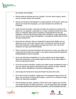 los cambien de inmediato.

•   Revisa todas las tuberías para ver si gotean. Si es así, pide a papá y mamá
    que las manden reparar de inmediato.

•   Revisa que las llaves del fregadero no tengan goteras. Si las tienen, pide a tus
    papás que revisen los empaques, y en caso necesario los cambien de
    inmediato.

•   Antes de lavar los trastes, quita todo el residuo de comida que quedó en los
    platos con una espátula, y guardado en un bote o bolsita (te podrá servir para
    hacer un magnífico abono para tus plantas). Enseguida llena la tina del
    fregadero y mete en ella todos los platos para remojarlos. Luego enjabónalos
    de uno en uno, saca el agua del fregadero, y enjuaga los trastes bajo el chorro
    del agua rápidamente.

•   Para lavar las verduras, llena un recipiente de agua limpia; tállalas con tus
    dedos de una en una (o bien hoja por hoja, si se trata de verduras de hoja)
    dentro del recipiente. Luego guarda esa agua para otros usos. Llena otro
    recipiente con agua para desinfectarlas.

•   Pide a la persona que hace la limpieza de la cocina en tu casa, que utilice una
    cubeta para lavar todos los muebles, y que utilice exclusivamente limpiadores
    biodegradables (lo dice la etiqueta).

•   Si se usan alimentos congelados en tu casa, sugiere que los descongelen
    dentro del refrigerador, en las partes bajas del mismo. No se debe utilizar el
    chorro de agua para hacerlo.

•   Si se lava la ropa en lavadora, sugiere que metan cargas completas de ropa; o
    bien que utilicen el programa adecuado de bajo consumo de agua. Además,
    pide que utilicen detergentes y productos biodegradables.

•   Usa el agua de remojo de la ropa para limpiar los pisos de la casa.

•   Si la ropa se lava en lavadero, sugiere que no la enjuaguen bajo el chorro de
    agua, sino que llenen el tanque del lavadero, y echen con un botecito el agua
    limpia a la ropa para enjuagarla

•   Para la limpieza de pisos, paredes y vidrios de la casa, sugiere que se utilice
    una cubeta de agua con jabón para lavar, y una de agua limpia para enjuagar.
    Usa el agua jabonosa para limpiar los excusados, y la del enjuague para las
 