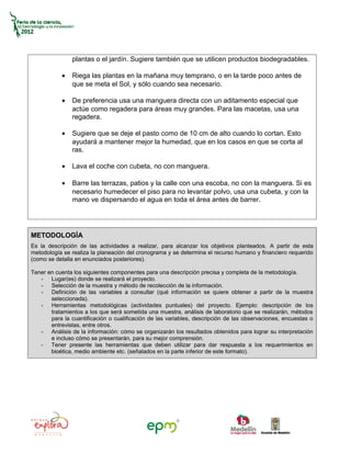 plantas o el jardín. Sugiere también que se utilicen productos biodegradables.

           •   Riega las plantas en la mañana muy temprano, o en la tarde poco antes de
               que se meta el Sol, y sólo cuando sea necesario.

           •   De preferencia usa una manguera directa con un aditamento especial que
               actúe como regadera para áreas muy grandes. Para las macetas, usa una
               regadera.

           •   Sugiere que se deje el pasto como de 10 cm de alto cuando lo cortan. Esto
               ayudará a mantener mejor la humedad, que en los casos en que se corta al
               ras.

           •   Lava el coche con cubeta, no con manguera.

           •   Barre las terrazas, patios y la calle con una escoba, no con la manguera. Si es
               necesario humedecer el piso para no levantar polvo, usa una cubeta, y con la
               mano ve dispersando el agua en toda el área antes de barrer.




METODOLOGÍA
Es la descripción de las actividades a realizar, para alcanzar los objetivos planteados. A partir de esta
metodología se realiza la planeación del cronograma y se determina el recurso humano y financiero requerido
(como se detalla en enunciados posteriores).

Tener en cuenta los siguientes componentes para una descripción precisa y completa de la metodología.
   - Lugar(es) donde se realizará el proyecto.
   - Selección de la muestra y método de recolección de la información.
   - Definición de las variables a consultar (qué información se quiere obtener a partir de la muestra
       seleccionada).
   - Herramientas metodológicas (actividades puntuales) del proyecto. Ejemplo: descripción de los
       tratamientos a los que será sometida una muestra, análisis de laboratorio que se realizarán, métodos
       para la cuantificación o cualificación de las variables, descripción de las observaciones, encuestas o
       entrevistas, entre otros.
   - Análisis de la información: cómo se organizarán los resultados obtenidos para lograr su interpretación
       e incluso cómo se presentarán, para su mejor comprensión.
   - Tener presente las herramientas que deben utilizar para dar respuesta a los requerimientos en
       bioética, medio ambiente etc. (señalados en la parte inferior de este formato).
 
