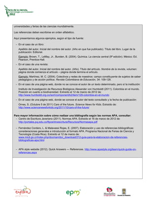 universidades y ferias de las ciencias mundialmente.

Las referencias deben escribirse en orden alfabético.

Aquí presentamos algunos ejemplos, según el tipo de fuente:

 − En el caso de un libro:
    Apellido del autor, Inicial del nombre del autor. (Año en que fue publicado). Título del libro. Lugar de la
    publicación: Editorial.
    Ejemplo: Brown, T., LeMay, Jr., Bursten, B. (2004). Química. La ciencia central (9ª edición). México: Ed.
    Pearson, Prentice-Hall.
 − En el caso de una revista:
    Apellido del autor, Inicial del nombre del autor. (Año). Título del artículo. Nombre de la revista, volumen:
    página donde comienza el artículo – página donde termina el artículo.
    Ejemplo: Martínez, M. C. (2004). Colectivos y redes de maestros: campo constituyente de sujetos de saber
    pedagógico y de acción política. Revista Colombiana de Educación, 34: 109-128.
 − En el caso de una página web, donde no se conoce el autor de un texto determinado, pero sí la institución:
    Instituto de Investigación de Recursos Biológicos Alexander von Humboldt (2011). Colombia en el mundo.
    Posición en cuanto a biodiversidad. Extraído el 12 de marzo de 2012 de:
    http://www.humboldt.org.co/iavh/component/k2/item/129-colombia-en-el-mundo
 − En el caso de una página web, donde se conoce el autor del texto consultado y la fecha de publicación:
    Ornes, S. (Octubre 5 de 2011) Cars of the future. Science News for Kids. Extraído de:
    http://www.sciencenewsforkids.org/2011/10/cars-of-the-future/


Para mayor información sobre cómo realizar una bibliografía según las normas APA, consultar:
 − Centro de Escritura Javeriano (2011). Normas APA. Extraído el 16 de marzo de 2012 de:
   http://portales.puj.edu.co/ftpcentroescritura/Recursos/Normasapa.pdf

 − Fernández Cordero, L. & Malavassi Rojas, E. (2007). Elaboración y uso de referencias bibliográficas:
   consideraciones generales e introducción al formato APA. Programa Nacional de Ferias de Ciencia y
   Tecnología (Costa Rica). Extraído el 12 de marzo de:
   www.micit.go.cr/index.php/docman/doc_download/212-guia-para-la-elaboracion-de-referencias-
   bibliograficas-apa.html


 − APA style website (2012). Quick Answers — References. http://www.apastyle.org/learn/quick-guide-on-
   references.aspx
 