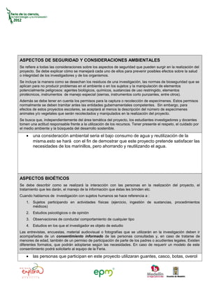 ASPECTOS DE SEGURIDAD Y CONSIDERACIONES AMBIENTALES
Se refiere a todas las consideraciones sobre los aspectos de seguridad que pueden surgir en la realización del
proyecto. Se debe explicar cómo se manejará cada uno de ellos para prevenir posibles efectos sobre la salud
o integridad de los investigadores y de los organismos.
Se incluye la manera como se desechan los residuos de una investigación, las normas de bioseguridad que se
aplican para no producir problemas en el ambiente o en los sujetos y la manipulación de elementos
potencialmente peligrosos: agentes biológicos, químicos, sustancias de uso restringido, elementos
pirotécnicos, instrumentos de manejo especial (sierras, instrumentos corto punzantes, entre otros).
Además se debe tener en cuenta los permisos para la captura o recolección de especímenes. Estos permisos
normalmente se deben tramitar antes las entidades gubernamentales competentes. Sin embargo, para
efectos de estos proyectos escolares, se aceptará al menos la descripción del número de especímenes
animales y/o vegetales que serán recolectados y manipulados en la realización del proyecto.
Se busca que, independientemente del área temática del proyecto, los estudiantes investigadores y docentes
tomen una actitud responsable frente a la utilización de los recursos. Tener presente el respeto, el cuidado por
el medio ambiente y la búsqueda del desarrollo sostenible.

    •   una consideración ambiental seria el bajo consumo de agua y reutilización de la
        misma.esto se hará con el fin de demostrar que este proyecto pretende satisfacer las
        necesidades de los marinillos, pero ahorrando y reutilizando el agua.




ASPECTOS BIOÉTICOS
Se debe describir como se realizará la interacción con las personas en la realización del proyecto, el
tratamiento que les darán, el manejo de la información que éstas les brinden etc.
Cuando hablamos de investigación con sujetos humanos se hace referencia a :
    1. Sujetos participando en actividades físicas (ejercicio, ingestión de sustancias, procedimientos
       médicos)
    2. Estudios psicológicos o de opinión
    3. Observaciones de conducta/ comportamiento de cualquier tipo
    4. Estudios en los que el investigador es objeto de estudio
Las entrevistas, encuestas, material audiovisual o fotografías que se utilizarán en la investigación deben ir
acompañadas de un consentimiento informado de las personas consultadas y, en caso de tratarse de
menores de edad, también de un permiso de participación de parte de los padres o acudientes legales. Existen
diferentes formatos, que podrán adoptarse según las necesidades. En caso de requerir un modelo de este
consentimiento podrá solicitarlo al equipo de la Feria.

    •   las personas que participan en este proyecto utilizaran guantes, casco, botas, overol
 