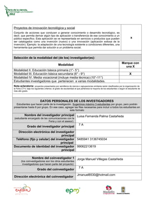 Proyectos de innovación tecnológica y social
Conjunto de acciones que conducen a generar conocimiento o desarrollo tecnológico, es
decir, que permita derivar algún tipo de aplicación o transferencia de ese conocimiento a un
público específico. Esta aplicación se ve representada en servicios o productos que pueden                                        x
ser catalogados como una invención (nuevo) o una innovación (aplicación exitosa de la
invención). Ejemplo: la adaptación de una tecnología existente a condiciones diferentes, una
herramienta que permita dar solución a un problema social.



Selección de la modalidad del (de los) investigador(es):
                                                                                                                        Marque con
                                                 Modalidad
                                                                                                                          una X
Modalidad II. Educación básica primaria (1°- 5°)
Modalidad III. Educación básica secundaria (6° - 9°)                                                                             X
Modalidad IV. Media vocacional (incluye media técnica) (10°-11°)
Estudiantes investigadores que pertenecen a varias modalidades.
Nota aclaratoria: proyectos presentados por semilleros de ciencia o agrupaciones similares serán clasificados por la organización de
la Feria CT+I, bajo los siguientes criterios: el grado de escolaridad al que pertenece la mayoría de los estudiantes o según el estudiante de
más alto grado.




                             DATOS PERSONALES DE LOS INVESTIGADORES
  Estudiantes que hacen parte de la investigación. Sugerimos máximo 3 estudiantes por grupo, pero podrán
presentarse hasta 6 por grupo. En ese caso, agregar las filas necesarias para incluir a todos los estudiantes en
                                                este formato
           Nombre del investigador principal Luisa Fernanda Palma Castañeda
(estudiante encargado de las comunicaciones con la
                             Feria y con el asesor)
                                                                        7A
              Grado del investigador principal
  Dirección electrónica del investigador
                                   principal
 Teléfono (fijo y celular) del investigador 5485941 3136745034
                                  principal
Documento de identidad del investigador 99062213619
                                   principal

                    Nombre del coinvestigador 1 Jorge Manuel Villegas Castañeda
        (los coinvestigadores son los otros estudiantes
          investigadores que hacen parte del proyecto)
                                                                        7A
                          Grado del coinvestigador
                                                                      Jmanuel8530@hotmail.com
Dirección electrónica del coinvestigador
 