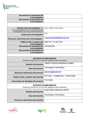 Documento de identidad del
                         coinvestigador
              Documento de identidad del
                         coinvestigador


           Nombre del coinvestigador 5                Juan Andres Arias Henao
    (los coinvestigadores son los otros estudiantes
      investigadores que hacen parte del proyecto)
                                                      7A
                  Grado del coinvestigador
                                                      Juanandres0626@hotmail.com
Dirección electrónica del coinvestigador
               Teléfono (fijo y celular) del 5487170 3113251160
                            coinvestigador
              Documento de identidad del 1007292196
                            coinvestigador
              Documento de identidad del
                            coinvestigador


                                   DOCENTE ACOMPAÑANTE
                    (Puede ser más de uno. En ese caso, agregar las filas necesarias)
                                                      JAIRO VICENTE MIRANDA GOMEZ
                        Nombre del docente
                                                      Tecnología e Informática
                             Área del docente
                                                      jairovmg@gmail.com
       Dirección electrónica del docente
                                                      5311355 – 3146644166 - 3146747250-
     Teléfono (fijo y celular) del docente
                                                      70113528
    Documento de identidad del docente

                                   DOCENTE ACOMPAÑANTE
                    (Puede ser más de uno. En ese caso, agregar las filas necesarias)
                                                      ALBA INES GIRALDO LOPEZ
                        Nombre del docente
                                                      Tecnología e Informática
                             Área del docente

       Dirección electrónica del docente
 
