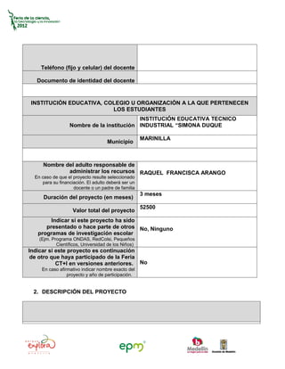 Teléfono (fijo y celular) del docente

   Documento de identidad del docente


INSTITUCIÓN EDUCATIVA, COLEGIO U ORGANIZACIÓN A LA QUE PERTENECEN
                         LOS ESTUDIANTES
                                           INSTITUCIÓN EDUCATIVA TECNICO
                  Nombre de la institución INDUSTRIAL “SIMONA DUQUE

                                                     MARINILLA
                                    Municipio



      Nombre del adulto responsable de
              administrar los recursos RAQUEL FRANCISCA ARANGO
  En caso de que el proyecto resulte seleccionado
     para su financiación. El adulto deberá ser un
                    docente o un padre de familia
                                                     3 meses
      Duración del proyecto (en meses)
                                                     52500
                    Valor total del proyecto
        Indicar si este proyecto ha sido
      presentado o hace parte de otros No, Ninguno
   programas de investigación escolar
    (Ejm. Programa ONDAS, RedColsi, Pequeños
            Científicos, Universidad de los Niños)
Indicar si este proyecto es continuación
 de otro que haya participado de la Feria
           CT+I en versiones anteriores. No
     En caso afirmativo indicar nombre exacto del
                 proyecto y año de participación.


 2. DESCRIPCIÓN DEL PROYECTO
 