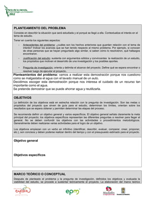 PLANTEAMIENTO DEL PROBLEMA
Consiste en describir la situación que será estudiada y el porqué se llegó a ella. Contextualiza el interés en el
tema de estudio.
Tener en cuenta los siguientes aspectos:
    -   Antecedentes del problema: ¿cuáles son los hechos anteriores que guardan relación con el tema de
        interés? Indicar los avances que se han tenido respecto al mismo problema. Por ejemplo, si conocen
        de otras personas que se hayan preguntado algo similar, si saben cómo lo resolvieron, qué hallazgos
        encontraron.
    -   Justificación del estudio: sustenta con argumentos sólidos y convincentes la realización de un estudio,
        los propósitos que motivan el desarrollo de una investigación y los posibles aportes.

    -   Pregunta de investigación: orienta y delimita el alcance del proyecto. Define qué se espera encontrar o
        resolver luego de ejecutar el proyecto.
Planteamientos del problema: vamos a realizar esta demostración porque nos cuestiono
como se malgastaba el agua con el lavado manual de un auto.
Decidimos escoger esta demostración porque nos interesa el cuidado de un recurso tan
importante como el agua.
Se pretende demostrar que se puede ahorrar agua y reutilizarla.

OBJETIVOS
La definición de los objetivos está en estrecha relación con la pregunta de investigación. Son las metas o
propósitos del proyecto que sirven de guía para el estudio, determinan los límites, orientan sobre los
resultados que se espera obtener y permiten determinar las etapas del proceso.

Se recomienda definir un objetivo general y varios específicos. El objetivo general señala claramente la meta
principal del proyecto; los objetivos específicos representan las diferentes preguntas a resolver para llegar al
general. No se deben confundir los objetivos con las actividades o procedimientos metodológicos.
Generalmente deben realizarse varias actividades para el logro de un objetivo.

Los objetivos empiezan con un verbo en infinitivo (identificar, describir, evaluar, comparar, crear, proponer,
etc.), son concisos y deben poderse realizar dentro del tiempo y con el presupuesto estimado para el proyecto.


Objetivo general



Objetivos específicos




MARCO TEÓRICO O CONCEPTUAL
Después de planteado el problema y la pregunta de investigación, definidos los objetivos y evaluada la
viabilidad del estudio, se procede a sustentar teóricamente el proyecto. La elaboración del marco teórico
 