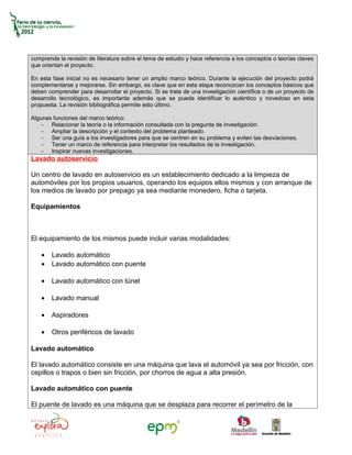 comprende la revisión de literatura sobre el tema de estudio y hace referencia a los conceptos o teorías claves
que orientan el proyecto.

En esta fase inicial no es necesario tener un amplio marco teórico. Durante la ejecución del proyecto podrá
complementarse y mejorarse. Sin embargo, es clave que en esta etapa reconozcan los conceptos básicos que
deben comprender para desarrollar el proyecto. Si se trata de una investigación científica o de un proyecto de
desarrollo tecnológico, es importante además que se pueda identificar lo auténtico y novedoso en esta
propuesta. La revisión bibliográfica permite esto último.

Algunas funciones del marco teórico:
    - Relacionar la teoría o la información consultada con la pregunta de investigación.
    - Ampliar la descripción y el contexto del problema planteado.
    - Ser una guía a los investigadores para que se centren en su problema y eviten las desviaciones.
    - Tener un marco de referencia para interpretar los resultados de la investigación.
    - Inspirar nuevas investigaciones.
Lavado autoservicio

Un centro de lavado en autoservicio es un establecimiento dedicado a la limpieza de
automóviles por los propios usuarios, operando los equipos ellos mismos y con arranque de
los medios de lavado por prepago ya sea mediante monedero, ficha o tarjeta.

Equipamientos



El equipamiento de los mismos puede incluir varias modalidades:

    •   Lavado automático
    •   Lavado automático con puente

    •   Lavado automático con túnel

    •   Lavado manual

    •   Aspiradores

    •   Otros periféricos de lavado

Lavado automático

El lavado automático consiste en una máquina que lava el automóvil ya sea por fricción, con
cepillos o trapos o bien sin fricción, por chorros de agua a alta presión.

Lavado automático con puente

El puente de lavado es una máquina que se desplaza para recorrer el perímetro de la
 