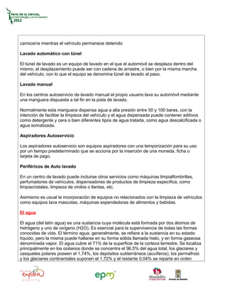 carrocería mientras el vehículo permanece detenido

Lavado automático con túnel

El túnel de lavado es un equipo de lavado en el que el automóvil se desplaza dentro del
mismo, el desplazamiento puede ser con cadena de arrastre, o bien por la misma marcha
del vehículo, con lo que el equipo se denomina túnel de lavado al paso.

Lavado manual

En los centros autoservicio de lavado manual el propio usuario lava su automóvil mediante
una manguera dispuesta a tal fin en la pista de lavado.

Normalmente esta manguera dispensa agua a alta presión entre 50 y 100 bares, con la
intención de facilitar la limpieza del vehículo y el agua dispensada puede contener aditivos
como detergente y cera o bien diferentes tipos de agua tratada, como agua descalcificada o
agua somatizada.

Aspiradores Autoservicio

Los aspiradores autoservicio son equipos aspiradores con una temporización para su uso
por un tiempo predeterminado que se acciona por la inserción de una moneda, ficha o
tarjeta de pago.

Periféricos de Auto lavado

En un centro de lavado puede incluirse otros servicios como máquinas limpialfombrillas,
perfumadores de vehículos, dispensadores de productos de limpieza específica, como
limpiacristales, limpieza de vinilos o llantas, etc.

Asimismo es usual la incorporación de equipos no relacionados con la limpieza de vehículos
como equipos lava mascotas, máquinas expendedoras de alimentos y bebidas.

El agua

El agua (del latín agua) es una sustancia cuya molécula está formada por dos átomos de
hidrógeno y uno de oxígeno (H2O). Es esencial para la supervivencia de todas las formas
conocidas de vida. El término agua, generalmente, se refiere a la sustancia en su estado
líquido, pero la misma puede hallarse en su forma sólida llamada hielo, y en forma gaseosa
denominada vapor. El agua cubre el 71% de la superficie de la corteza terrestre. Se localiza
principalmente en los océanos donde se concentra el 96,5% del agua total, los glaciares y
casquetes polares poseen el 1,74%, los depósitos subterráneos (acuíferos), los permafrost
y los glaciares continentales suponen el 1,72% y el restante 0,04% se reparte en orden
 