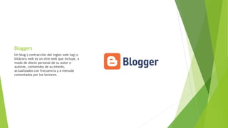 Bloggers
Un blog ( contracción del ingles web log) o
bitácora web es un sitio web que incluye, a
modo de diario personal de su autor o
autores, contenidos de su interés,
actualizados con frecuencia y a menudo
comentados por los lectores.
 