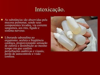Intoxicação. As substâncias são absorvidas pela mucosa pulmonar, sendo seus componentes levados, via corrente sanguínea, aos rins, fígado e sistema nervoso.  Liberando adrenalina no organismo, acelera a freqüência cardíaca, proporcionando sensação de euforia e desinibição ao mesmo tempo em que confere perturbações auditivas e visuais, perda de autocontrole e visão confusa.   
