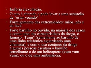 Euforia e excitação. O tato é alterado e pode levar a uma sensação de "estar voando". Formigamento das extremidades: mãos, pés e da face. Forte barulho no ouvido, na maioria dos casos e como uma das características da droga, o famoso "Tuim" (semelhante ao barulho de uma linha telefônica aguardando uma chamada), e com o uso continuo da droga algumas pessoas escutam o barulho semelhante o de um helicóptero (vum vum vum), ou o de uma ambulância. 