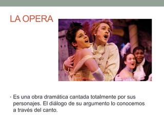 LA OPERA
• Es una obra dramática cantada totalmente por sus
personajes. El diálogo de su argumento lo conocemos
a través del canto.
 