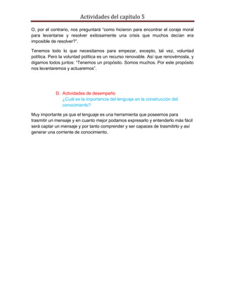 Actividades del capítulo 5
O, por el contrario, nos preguntará “como hicieron para encontrar el coraje moral
para levantarse y resolver exitosamente una crisis que muchos decían era
imposible de resolver?”.
Tenemos todo lo que necesitamos para empezar, excepto, tal vez, voluntad
política. Pero la voluntad política es un recurso renovable. Así que renovémosla, y
digamos todos juntos: “Tenemos un propósito. Somos muchos. Por este propósito
nos levantaremos y actuaremos”.
D. Actividades de desempeño
¿Cuál es la importancia del lenguaje en la construcción del
conocimiento?
Muy importante ya que el lenguaje es una herramienta que poseemos para
trasmitir un mensaje y en cuanto mejor podamos expresarlo y entenderlo más fácil
será captar un mensaje y por tanto comprender y ser capaces de trasmitirlo y así
generar una corriente de conocimiento.
 