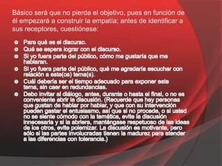 Básico será que no pierda el objetivo, pues en función de
él empezará a construir la empatía; antes de identificar a
sus receptores, cuestiónese:
 