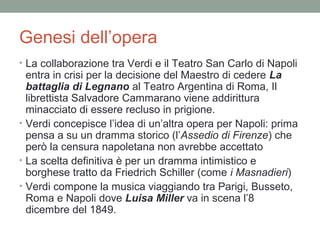 Genesi dell’opera
• La collaborazione tra Verdi e il Teatro San Carlo di Napoli
entra in crisi per la decisione del Maestro di cedere La
battaglia di Legnano al Teatro Argentina di Roma, Il
librettista Salvadore Cammarano viene addirittura
minacciato di essere recluso in prigione.
• Verdi concepisce l’idea di un’altra opera per Napoli: prima
pensa a su un dramma storico (l’Assedio di Firenze) che
però la censura napoletana non avrebbe accettato
• La scelta definitiva è per un dramma intimistico e
borghese tratto da Friedrich Schiller (come i Masnadieri)
• Verdi compone la musica viaggiando tra Parigi, Busseto,
Roma e Napoli dove Luisa Miller va in scena l’8
dicembre del 1849.
 
