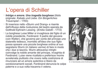 L’opera di Schiller
• Intrigo e amore. Una tragedia borghese (titolo
originale: Kabale und Liebe. Ein Bürgerliches
Trauerspiel – 1783)
• Si inserisce nello «Sturm und Drang» e risente
dell'influsso della rivoluzione del teatro operata da
Gotthold Ephraim Lessing (Emilia Galotti - 1772)
• La borghese Luise Miller si invaghisce del figlio di un
nobile presidente, Ferdinand. Il padre del giovane
(von Walter), che governa per conto del principe uno
staterello tedesco, inorridito all'idea che suo figlio
possa sposare una piccola borghese ordina al suo
segretario Wurm (in italiano verme) di fare in modo
che i due si lascino. Wurm attraverso intrighi
coinvolge la nobile amante del principe, invaghita di
Ferdinand. Luise viene ricattata e preferisce morire
avvelenata piuttosto che vivere nella costrizione di
rinunciare ad un amore autentico e libero da
condizionamenti sociali. Ferdinand denuncia le colpe
paterne e a sua volta tracanna il veleno.
K. S. Stanislavskij come Ferdinand (1889)
 